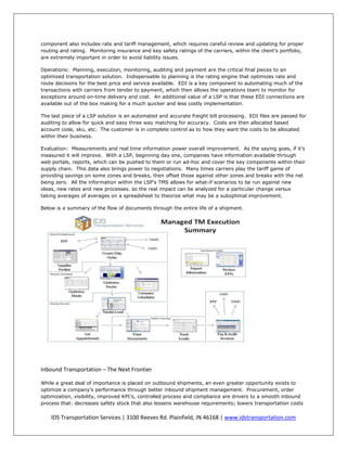 component also includes rate and tariff management, which requires careful review and updating for proper
routing and rating. Monitoring insurance and key safety ratings of the carriers, within the client’s portfolio,
are extremely important in order to avoid liability issues.

Operations: Planning, execution, monitoring, auditing and payment are the critical final pieces to an
optimized transportation solution. Indispensable to planning is the rating engine that optimizes rate and
route decisions for the best price and service available. EDI is a key component to automating much of the
transactions with carriers from tender to payment, which then allows the operations team to monitor for
exceptions around on-time delivery and cost. An additional value of a LSP is that these EDI connections are
available out of the box making for a much quicker and less costly implementation.

The last piece of a LSP solution is an automated and accurate freight bill processing. EDI files are passed for
auditing to allow for quick and easy three way matching for accuracy. Costs are then allocated based
account code, sku, etc. The customer is in complete control as to how they want the costs to be allocated
within their business.

Evaluation: Measurements and real time information power overall improvement. As the saying goes, if it’s
measured it will improve. With a LSP, beginning day one, companies have information available through
web portals, reports, which can be pushed to them or run ad-hoc and cover the key components within their
supply chain. This data also brings power to negotiations. Many times carriers play the tariff game of
providing savings on some zones and breaks, then offset those against other zones and breaks with the net
being zero. All the information within the LSP’s TMS allows for what-if scenarios to be run against new
ideas, new rates and new processes. so the real impact can be analyzed for a particular change versus
taking averages of averages on a spreadsheet to theorize what may be a suboptimal improvement.

Below is a summary of the flow of documents through the entire life of a shipment.




Inbound Transportation – The Next Frontier

While a great deal of importance is placed on outbound shipments, an even greater opportunity exists to
optimize a company's performance through better inbound shipment management. Procurement, order
optimization, visibility, improved KPI’s, controlled process and compliance are drivers to a smooth inbound
process that: decreases safety stock that also lessens warehouse requirements; lowers transportation costs

    IDS Transportation Services | 3100 Reeves Rd. Plainfield, IN 46168 | www.idstransportation.com
 