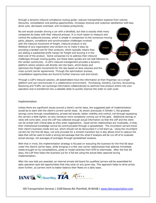 through a dynamic inbound compliance routing guide; reduces transportation expense from volume
discounts, consolidation and pooling opportunities; increases revenue and customer satisfaction with less
stock outs; decreases overhead; and increases productivity.

No one would consider driving a car with a blindfold, but that is exactly what many
companies do today with their inbound process. It is much easier to measure and
control the outbound process, which is simple in comparison to the numerous moving
parts, players, compliance and synchronization challenges involved
with the inbound movement of freight. Inbound product is the
lifeblood of any organization and vendors try to make it easy by
providing a landed cost for their products, which typically means they
are adding a substantial profit margin for freight and burying it in the
total cost of the product. Some companies try to address their inbound
challenges through routing guides, but these static guides are not well followed by
the vendor community. A LSP's inbound management provides a dynamic
platform where vendors call directly into the team, which books and
optimizes the freight movements for the day based on lane volumes and the
most current carrier agreements. Through the optimization process,
consolidation opportunities are found to further improve cost and transit.

Through a LSP’s inbound solution, all stakeholders have the information at their fingertips via a single
platform and can communicate in a collaborative environment. Purchasing, Vendors, Carriers, Accounting,
Receiving and Traffic can exchange information collaboratively to optimize how product enters into your
operation and is transferred into a saleable state to quickly improve the order to cash cycle.




Implementation

Unless there are significant issues around a client’s carrier base, the suggested path of implementation
would be to start with the client’s current carrier base. As shown previously in Exhibit 1, the greatest
savings come through consolidations, private bid boards, better visibility and control, not through squeezing
the carriers a little tighter, so why introduce more complexity coming out of the gate. Additional savings in
rates will come later, once the LSP has collected enough actual information so that the LSP and the client
can be armed with critical data as they enter negotiations. Good carrier relationships are invaluable, in that,
their institutional knowledge cannot be communicated through a spreadsheet. The incumbent carriers know
their client’s business inside and out, which should not be discounted in a full start-up. Using the incumbent
carriers for the first 60 days, not only provides for a smooth transition but it also allows time to capture the
data that will be used to build a strong bid package that the what-if analysis will be run off of to evaluate
actual savings, not averages of averages through spreadsheet analysis.

With that in mind, the implementation strategy is focused on executing the business for the first 60 days
under the client’s carrier base, while bringing in a few new carrier relationships that address immediate
needs brought on by consolidations, pools or modal switches from OTR to intermodal. After the first 60
days, the LSP then takes the business out for a full bid using the actual data captured during
implementation.

After the new bids are awarded, an internal private bid board for qualified carriers will be assembled for
daily operation spot bid opportunities that may exist on any given day. This approach helps to drive prices
down further, as carriers work to better balance their fleets on a daily basis.




    IDS Transportation Services | 3100 Reeves Rd. Plainfield, IN 46168 | www.idstransportation.com
 