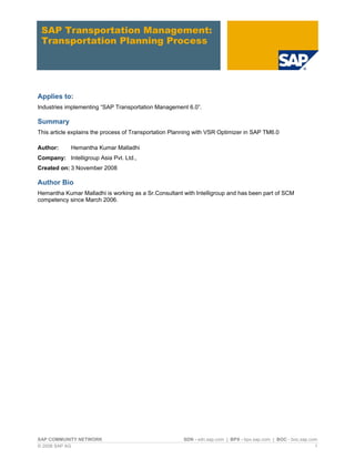 SAP Transportation Management: Transportation Planning Process 
Applies to: 
Industries implementing “SAP Transportation Management 6.0”. 
Summary 
This article explains the process of Transportation Planning with VSR Optimizer in SAP TM6.0 
Author: Hemantha Kumar Malladhi 
Company: Intelligroup Asia Pvt. Ltd., 
Created on: 3 November 2008 
Author Bio 
Hemantha Kumar Malladhi is working as a Sr.Consultant with Intelligroup and has been part of SCM competency since March 2006. 
SAP COMMUNITY NETWORK SDN - sdn.sap.com | BPX - bpx.sap.com | BOC - boc.sap.com 
© 2008 SAP AG 1 
 