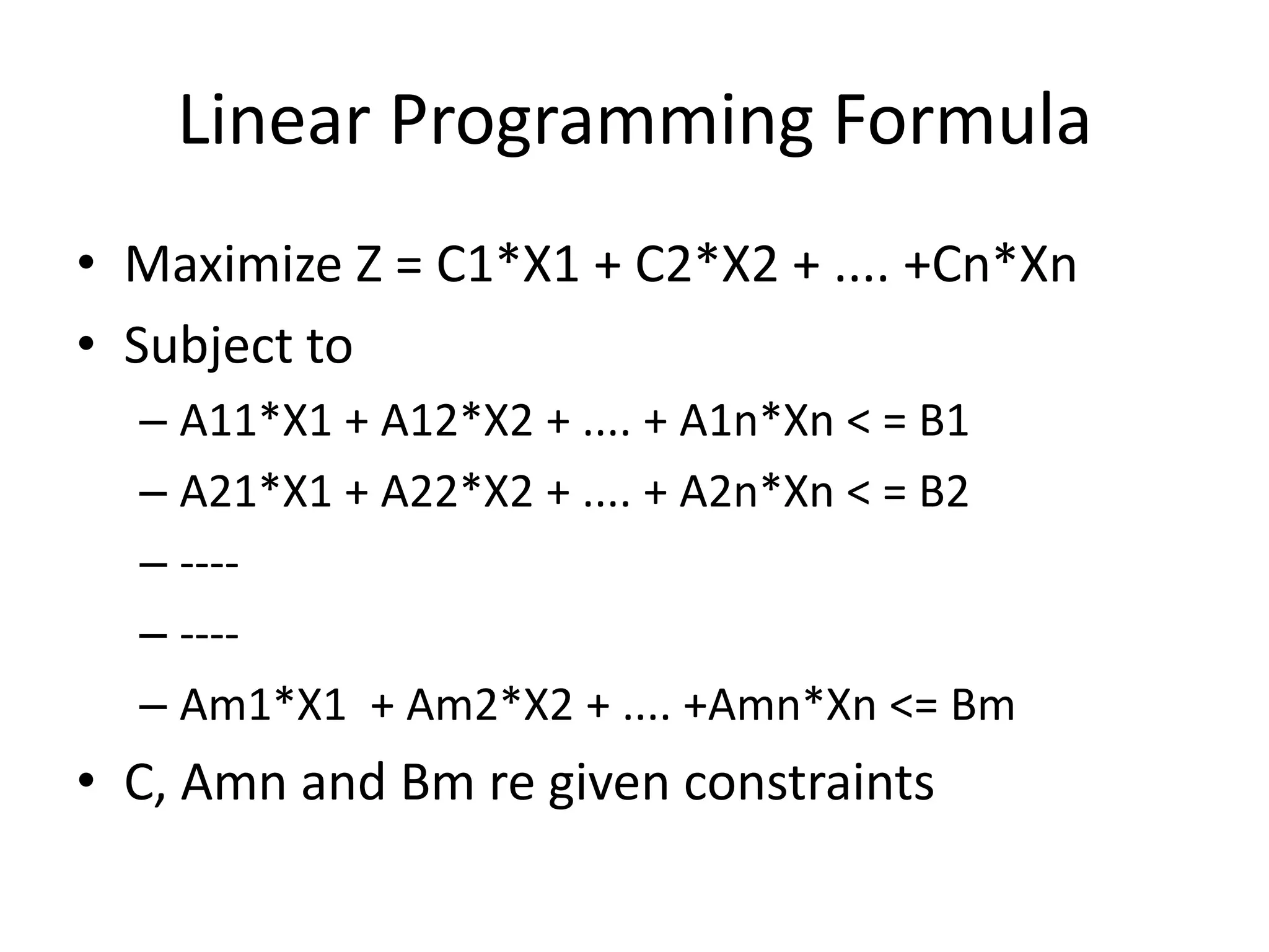 Linear Programming Formula
• Maximize Z = C1*X1 + C2*X2 + .... +Cn*Xn
• Subject to
– A11*X1 + A12*X2 + .... + A1n*Xn < = B1
– A21*X1 + A22*X2 + .... + A2n*Xn < = B2
– ---– ---– Am1*X1 + Am2*X2 + .... +Amn*Xn <= Bm

• C, Amn and Bm re given constraints

 
