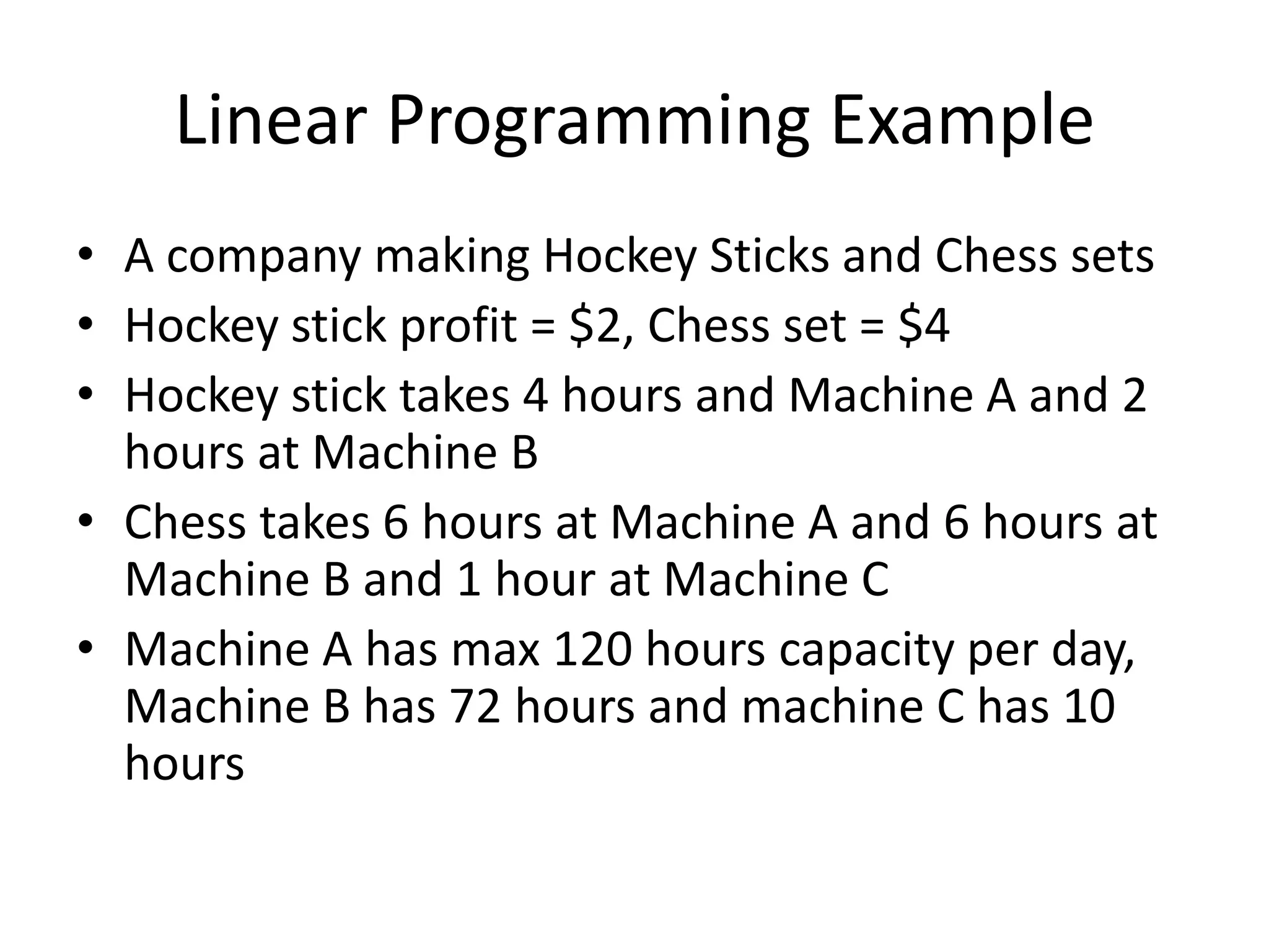 Linear Programming Example
• A company making Hockey Sticks and Chess sets
• Hockey stick profit = $2, Chess set = $4
• Hockey stick takes 4 hours and Machine A and 2
hours at Machine B
• Chess takes 6 hours at Machine A and 6 hours at
Machine B and 1 hour at Machine C
• Machine A has max 120 hours capacity per day,
Machine B has 72 hours and machine C has 10
hours

 