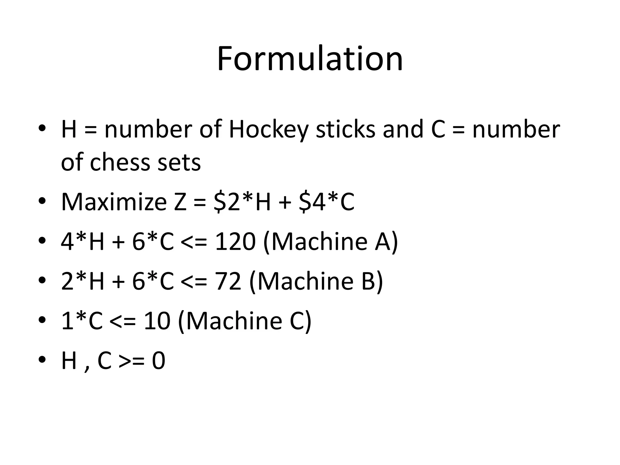 Formulation
• H = number of Hockey sticks and C = number
of chess sets
• Maximize Z = $2*H + $4*C
• 4*H + 6*C <= 120 (Machine A)
• 2*H + 6*C <= 72 (Machine B)
• 1*C <= 10 (Machine C)
• H , C >= 0

 