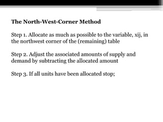 The North-West-Corner Method

Step 1. Allocate as much as possible to the variable, xij, in
the northwest corner of the (remaining) table

Step 2. Adjust the associated amounts of supply and
demand by subtracting the allocated amount

Step 3. If all units have been allocated stop;
 