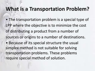 What is a Transportation Problem?
• The transportation problem is a special type of
LPP where the objective is to minimize the cost
of distributing a product from a number of
sources or origins to a number of destinations.
• Because of its special structure the usual
simplex method is not suitable for solving
transportation problems. These problems
require special method of solution.
 