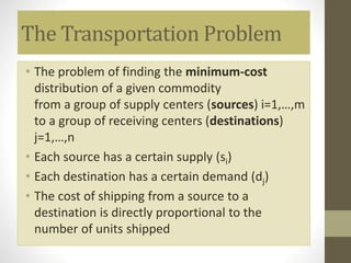 The Transportation Problem
• The problem of finding the minimum-cost
distribution of a given commodity
from a group of supply centers (sources) i=1,…,m
to a group of receiving centers (destinations)
j=1,…,n
• Each source has a certain supply (si)
• Each destination has a certain demand (dj)
• The cost of shipping from a source to a
destination is directly proportional to the
number of units shipped
 
