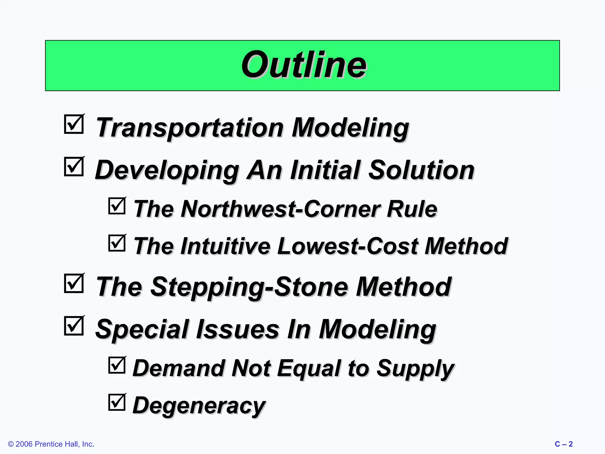 Outline
 Transportation Modeling
 Developing An Initial Solution
 The Northwest-Corner Rule
 The Intuitive Lowest-Cost Method

 The Stepping-Stone Method
 Special Issues In Modeling
 Demand Not Equal to Supply
 Degeneracy
© 2006 Prentice Hall, Inc.

C–2

 