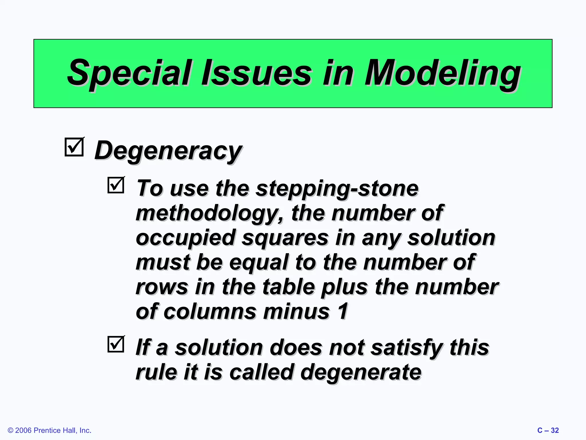 Special Issues in Modeling
 Degeneracy
 To use the stepping-stone
methodology, the number of
occupied squares in any solution
must be equal to the number of
rows in the table plus the number
of columns minus 1
 If a solution does not satisfy this
rule it is called degenerate
© 2006 Prentice Hall, Inc.

C – 32

 