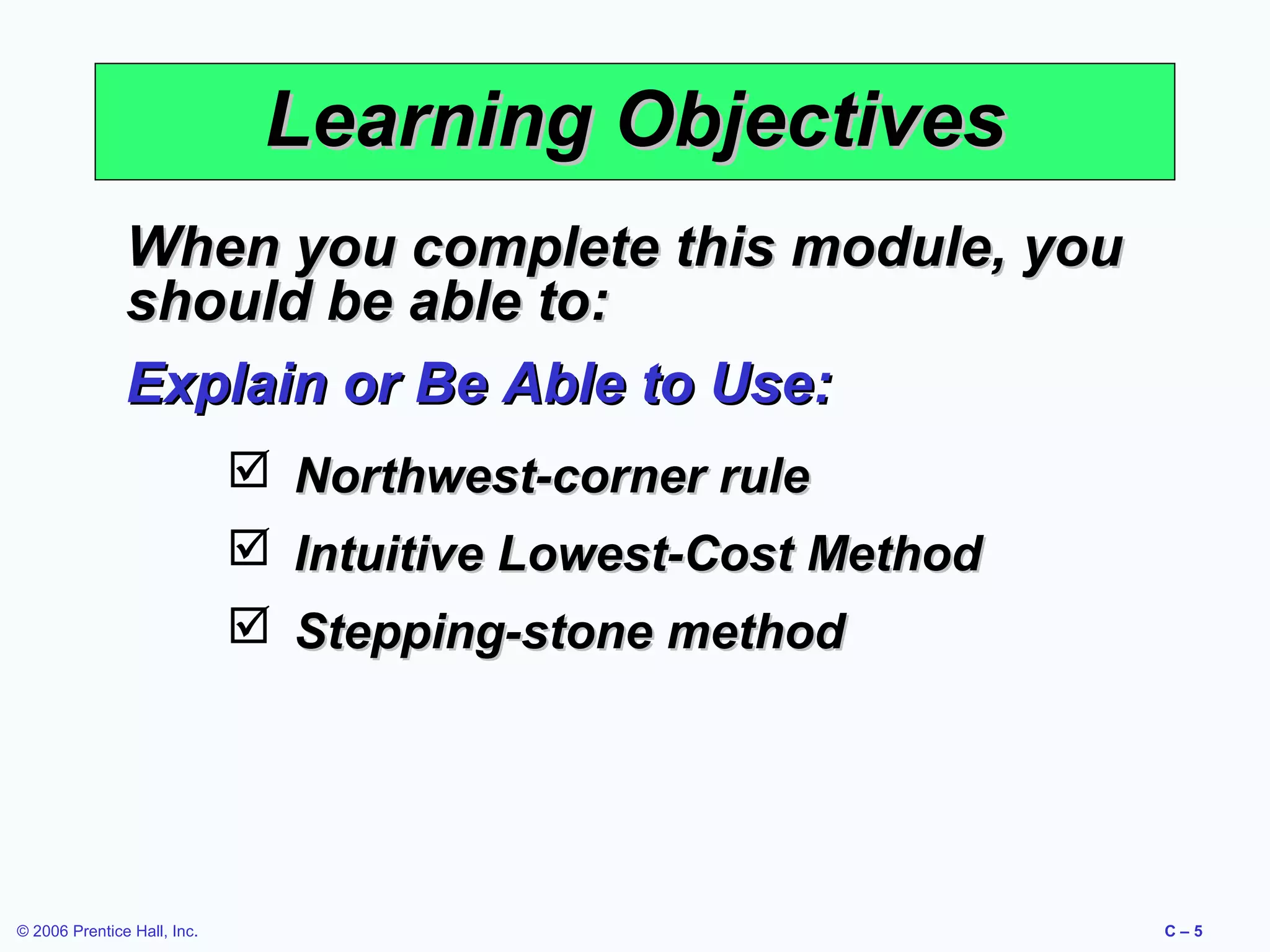 Learning Objectives
When you complete this module, you
should be able to:
Explain or Be Able to Use:
 Northwest-corner rule
 Intuitive Lowest-Cost Method
 Stepping-stone method

© 2006 Prentice Hall, Inc.

C–5

 