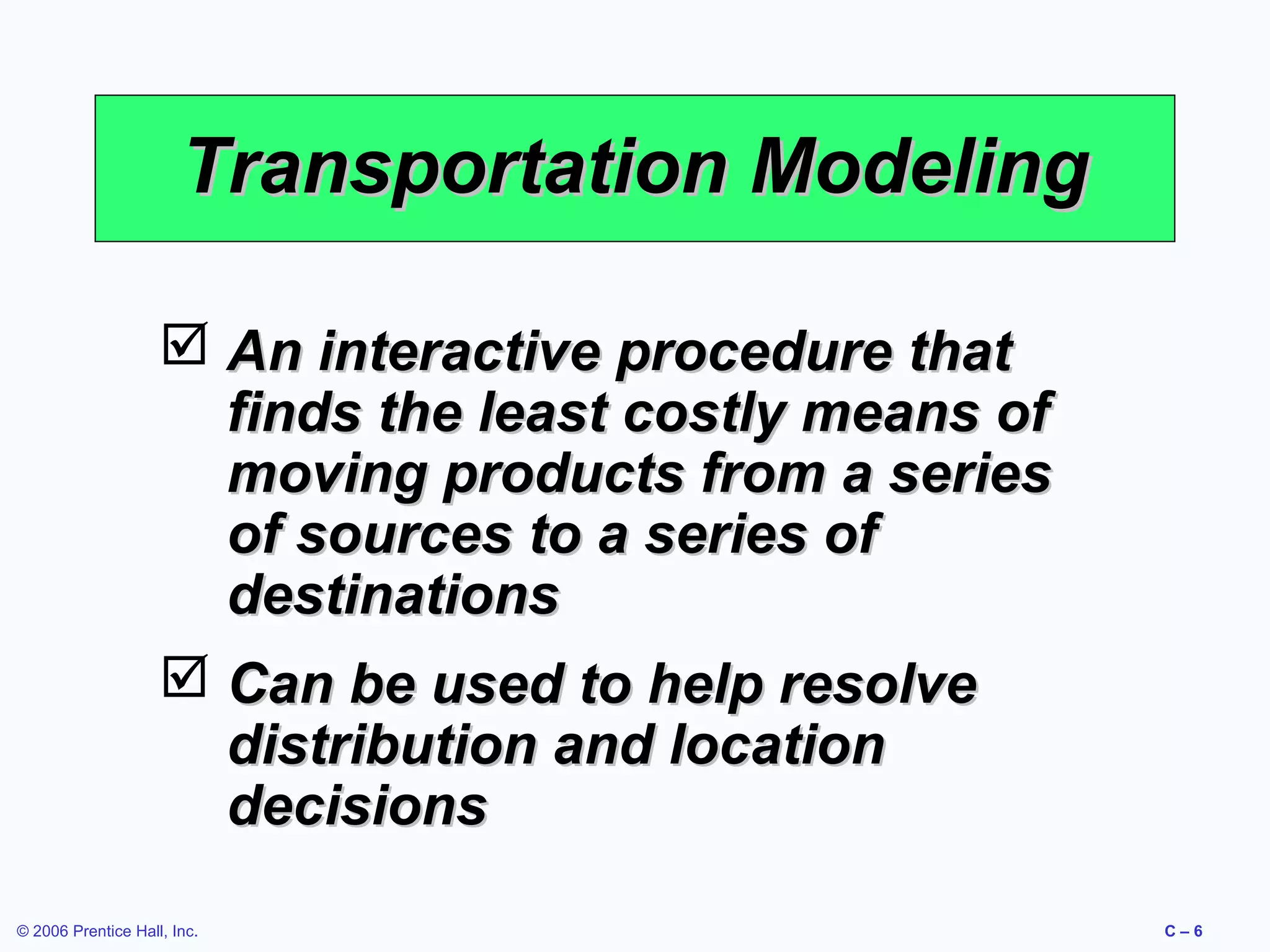 Transportation Modeling
 An interactive procedure that
finds the least costly means of
moving products from a series
of sources to a series of
destinations
 Can be used to help resolve
distribution and location
decisions
© 2006 Prentice Hall, Inc.

C–6

 