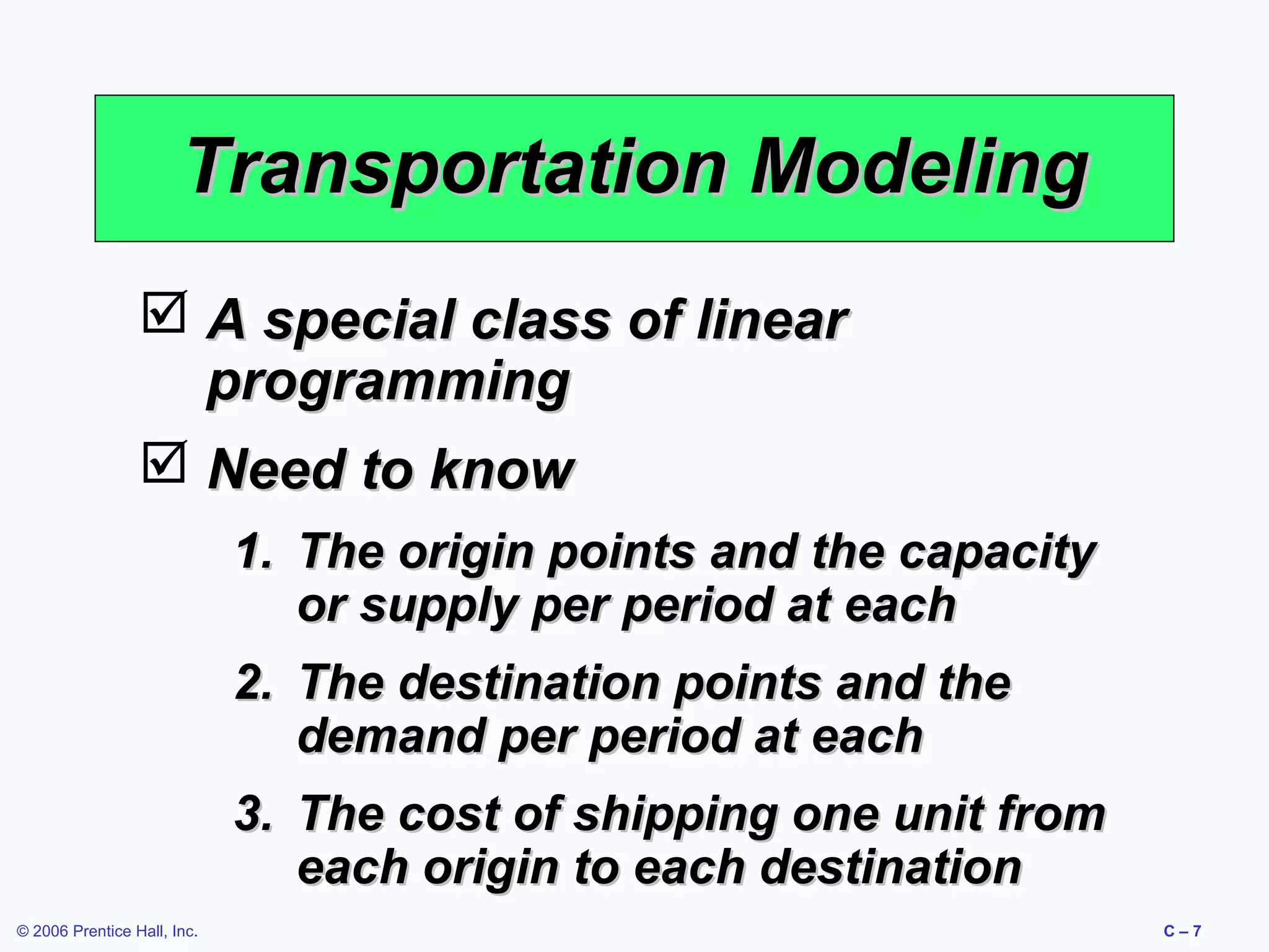 Transportation Modeling
 A special class of linear
programming
 Need to know
1. The origin points and the capacity
or supply per period at each
2. The destination points and the
demand per period at each
3. The cost of shipping one unit from
each origin to each destination
© 2006 Prentice Hall, Inc.

C–7

 