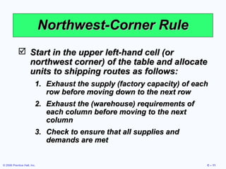 Northwest-Corner Rule
 Start in the upper left-hand cell (or
northwest corner) of the table and allocate
units to shipping routes as follows:
1. Exhaust the supply (factory capacity) of each
row before moving down to the next row
2. Exhaust the (warehouse) requirements of
each column before moving to the next
column
3. Check to ensure that all supplies and
demands are met

© 2006 Prentice Hall, Inc.

C – 11

 