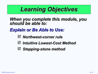 Learning Objectives
When you complete this module, you
should be able to:
Explain or Be Able to Use:
 Northwest-corner rule
 Intuitive Lowest-Cost Method
 Stepping-stone method

© 2006 Prentice Hall, Inc.

C–5

 