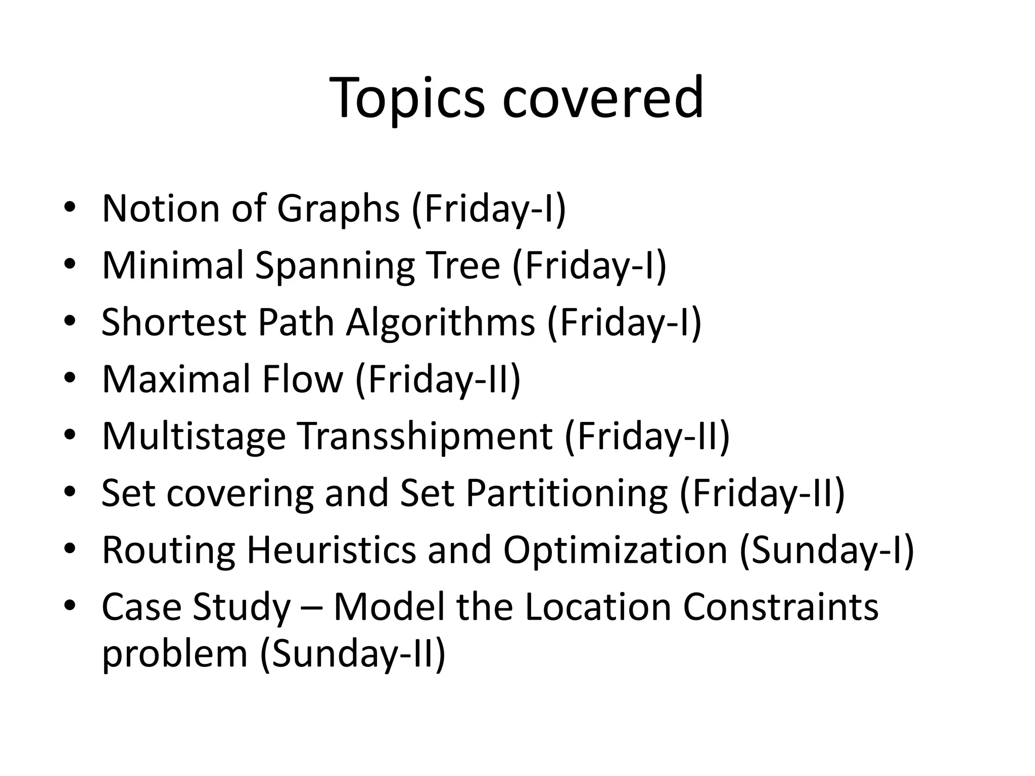 Topics covered

•   Notion of Graphs (Friday-I)
•   Minimal Spanning Tree (Friday-I)
•   Shortest Path Algorithms (Friday-I)
•   Maximal Flow (Friday-II)
•   Multistage Transshipment (Friday-II)
•   Set covering and Set Partitioning (Friday-II)
•   Routing Heuristics and Optimization (Sunday-I)
•   Case Study – Model the Location Constraints problem
    (Sunday-II)
 