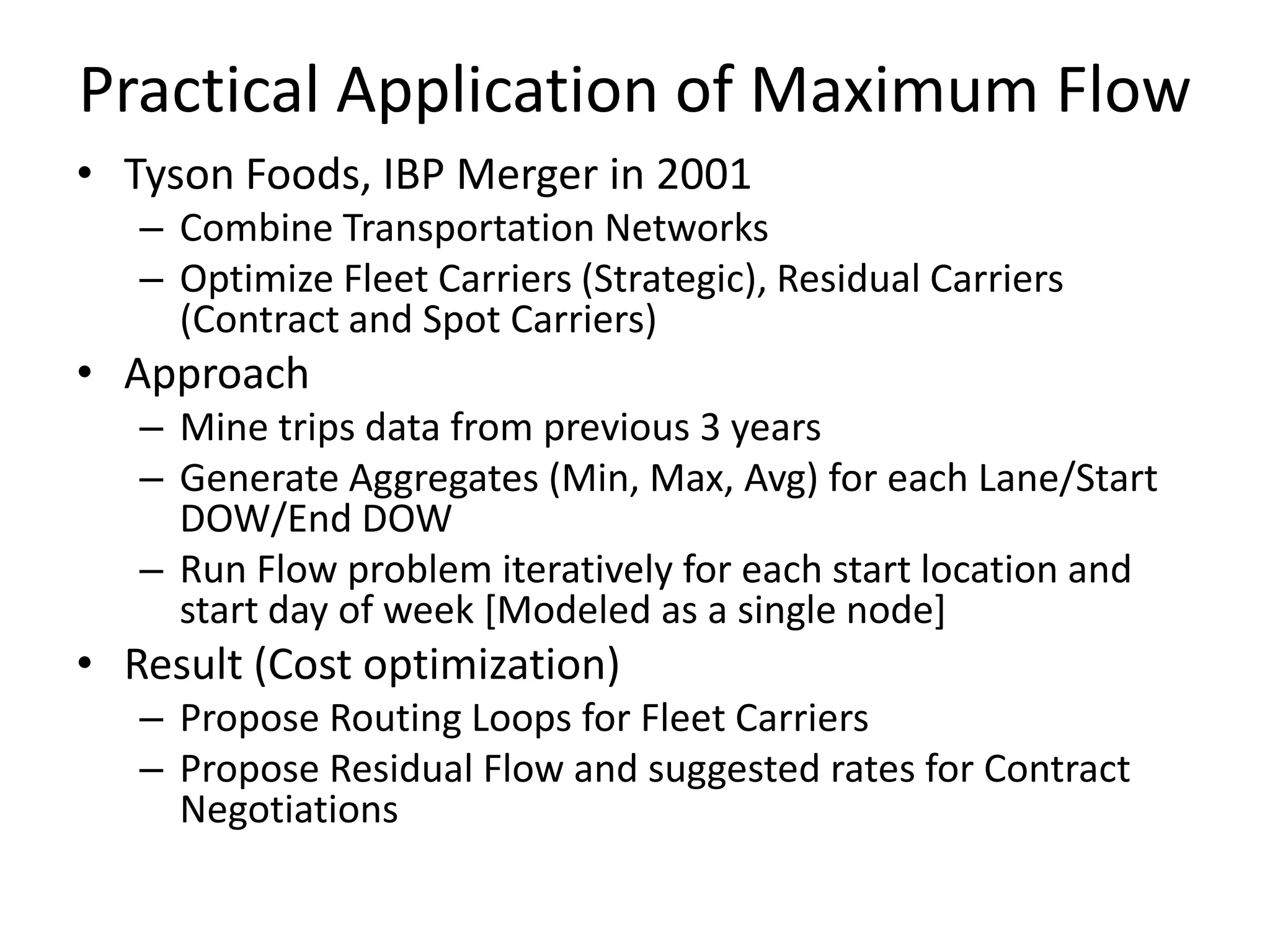 Practical Application of Maximum Flow
• Tyson Foods, IBP Merger in 2001
   – Combine Transportation Networks
   – Optimize Fleet Carriers (Strategic), Residual Carriers (Contract and Spot
     Carriers)
• Approach
   – Mine trips data from previous 3 years
   – Generate Aggregates (Min, Max, Avg) for each Lane/Start DOW/End DOW
   – Run Flow problem iteratively for each start location and start day of week
     [Modeled as a single node]
• Result (Cost optimization)
   – Propose Routing Loops for Fleet Carriers
   – Propose Residual Flow and suggested rates for Contract Negotiations
 