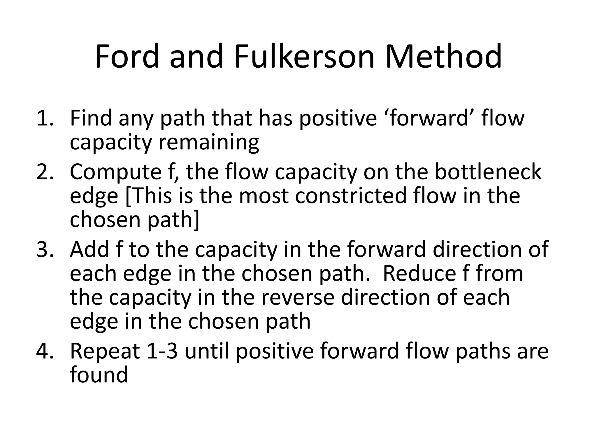 Ford and Fulkerson Method
1.   Find any path that has positive „forward‟ flow capacity
     remaining
2.   Compute f, the flow capacity on the bottleneck edge [This is
     the most constricted flow in the chosen path]
3.   Add f to the capacity in the forward direction of each edge in
     the chosen path. Reduce f from the capacity in the reverse
     direction of each edge in the chosen path
4.   Repeat 1-3 until positive forward flow paths are found
 