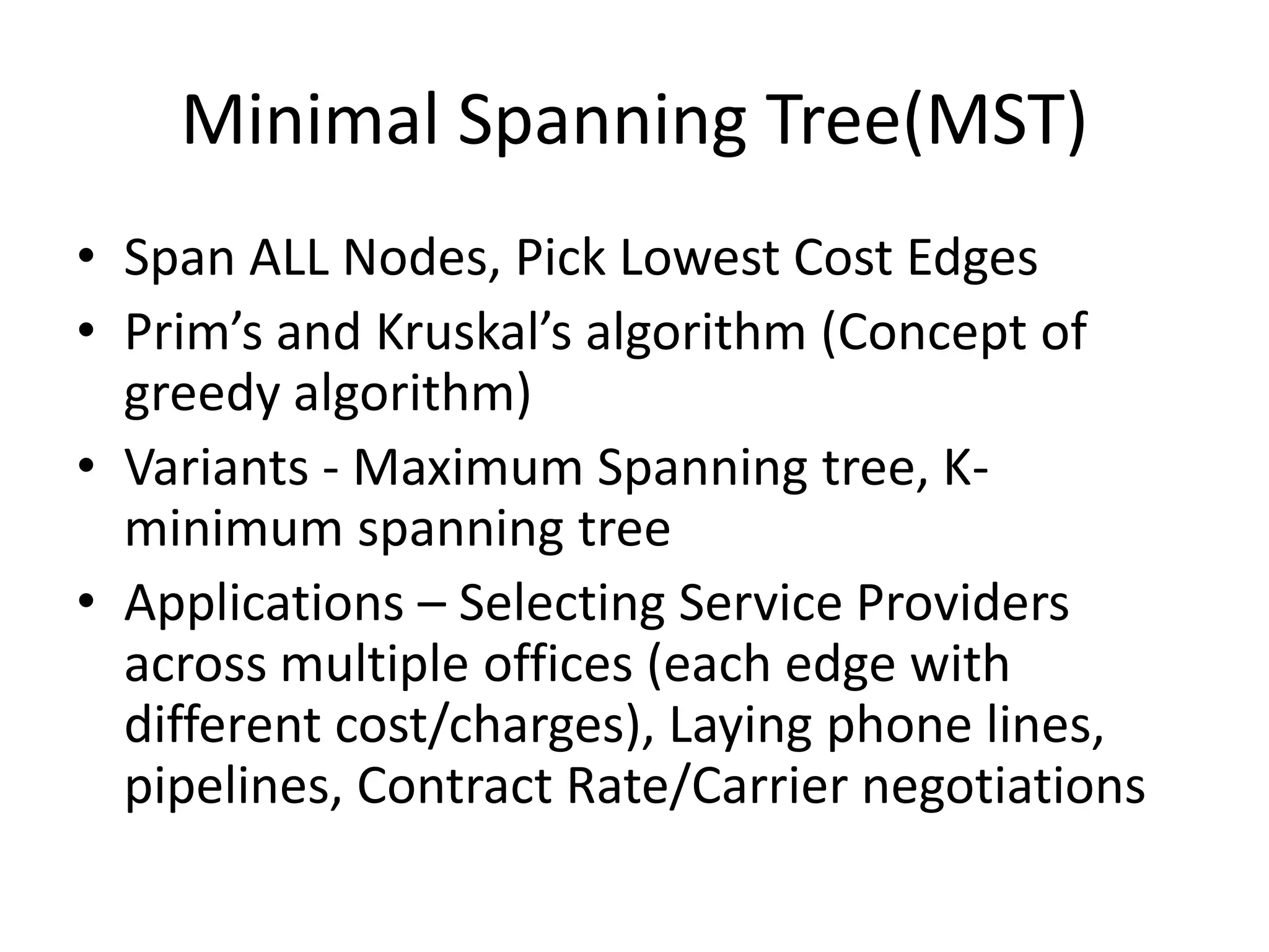 Minimal Spanning Tree(MST)

• Span ALL Nodes, Pick Lowest Cost Edges
• Prim‟s and Kruskal‟s algorithm (Concept of greedy
  algorithm)
• Variants - Maximum Spanning tree, K-minimum spanning
  tree
• Applications – Selecting Service Providers across multiple
  offices (each edge with different cost/charges), Laying
  phone lines, pipelines, Contract Rate/Carrier negotiations
 