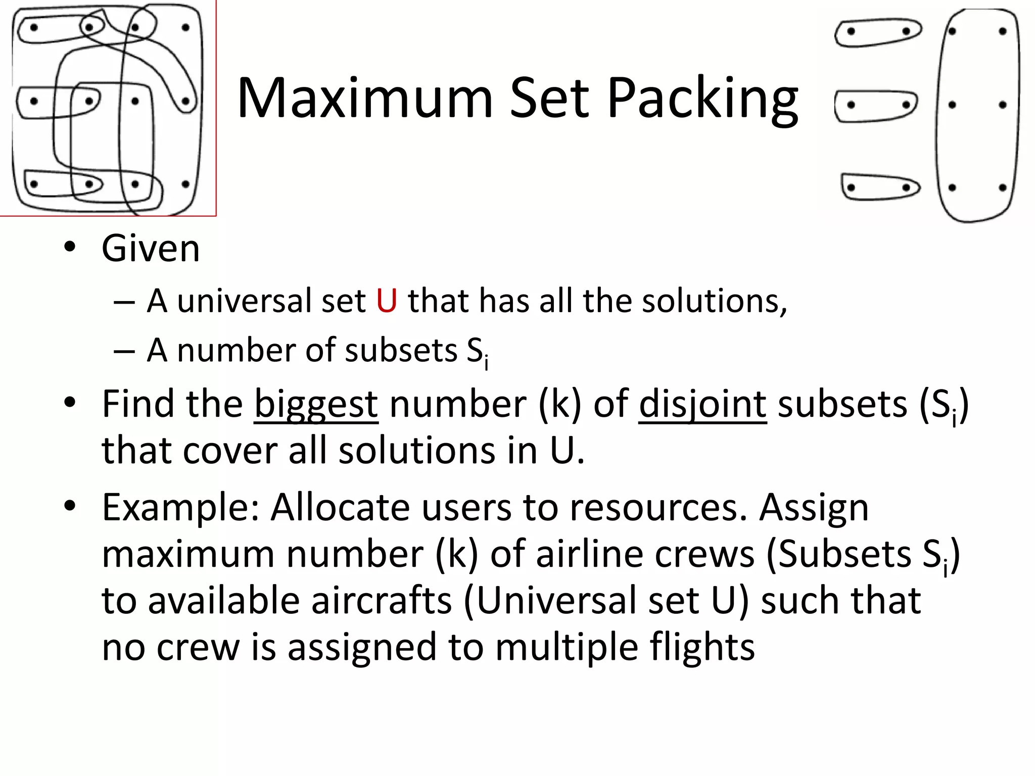 Maximum Set Packing


• Given
   – A universal set U that has all the solutions,
   – A number of subsets Si
• Find the biggest number (k) of disjoint subsets (Si) that cover
  all solutions in U.
• Example: Allocate users to resources. Assign maximum
  number (k) of airline crews (Subsets Si) to available aircrafts
  (Universal set U) such that no crew is assigned to multiple
  flights
 