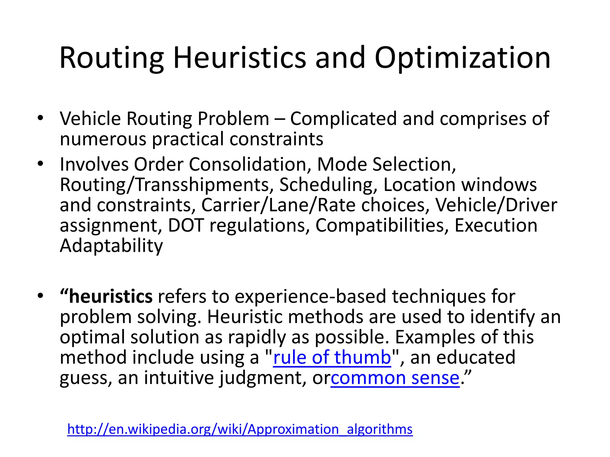 Routing Heuristics and Optimization
•   Vehicle Routing Problem – Complicated and comprises of numerous
    practical constraints
•   Involves Order Consolidation, Mode
    Selection, Routing/Transshipments, Scheduling, Location windows and
    constraints, Carrier/Lane/Rate choices, Vehicle/Driver assignment, DOT
    regulations, Compatibilities, Execution Adaptability

•   “heuristics refers to experience-based techniques for problem solving.
    Heuristic methods are used to identify an optimal solution as rapidly as
    possible. Examples of this method include using a "rule of thumb", an
    educated guess, an intuitive judgment, orcommon sense.”




     http://en.wikipedia.org/wiki/Approximation_algorithms
 