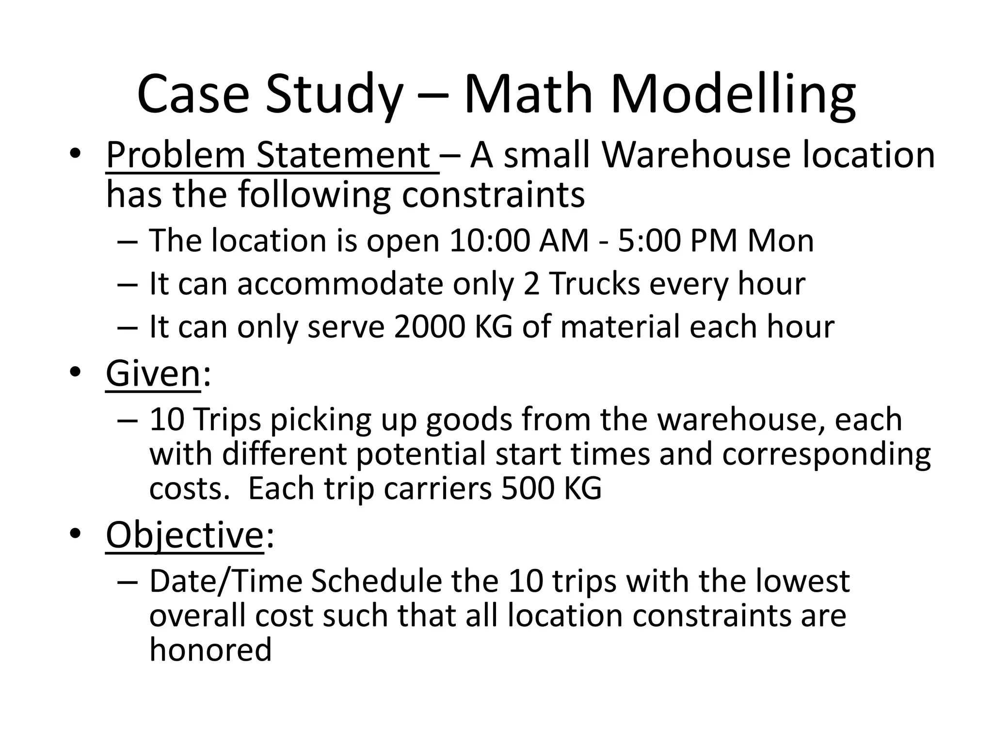 Case Study – Math Modelling
• Problem Statement – A small Warehouse location has the
  following constraints
   – The location is open 10:00 AM - 5:00 PM Mon
   – It can accommodate only 2 Trucks every hour
   – It can only serve 2000 KG of material each hour
• Given:
   – 10 Trips picking up goods from the warehouse, each with different
     potential start times and corresponding costs. Each trip carriers 500
     KG
• Objective:
   – Date/Time Schedule the 10 trips with the lowest overall cost such
     that all location constraints are honored
 