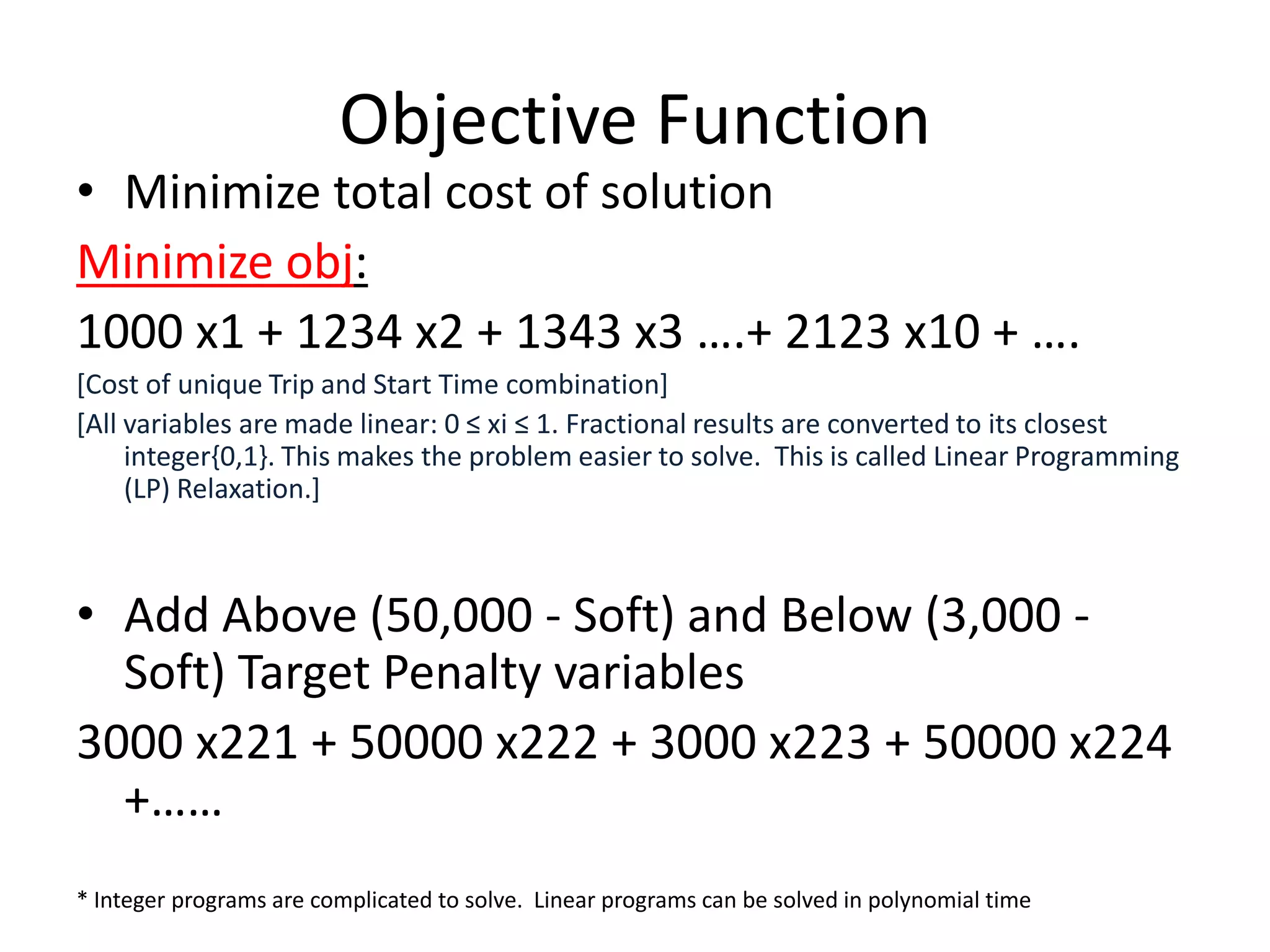 Objective Function
• Minimize total cost of solution
Minimize obj:
1000 x1 + 1234 x2 + 1343 x3 ….+ 2123 x10 + ….
[Cost of unique Trip and Start Time combination]
[All variables are made linear: 0 ≤ xi ≤ 1. Fractional results are converted to its
     closest integer{0,1}. This makes the problem easier to solve. This is called Linear
     Programming (LP) Relaxation.]


• Add Above (50,000 - Soft) and Below (3,000 - Soft) Target
  Penalty variables
3000 x221 + 50000 x222 + 3000 x223 + 50000 x224 +……




* Integer programs are complicated to solve. Linear programs can be solved in polynomial time
 