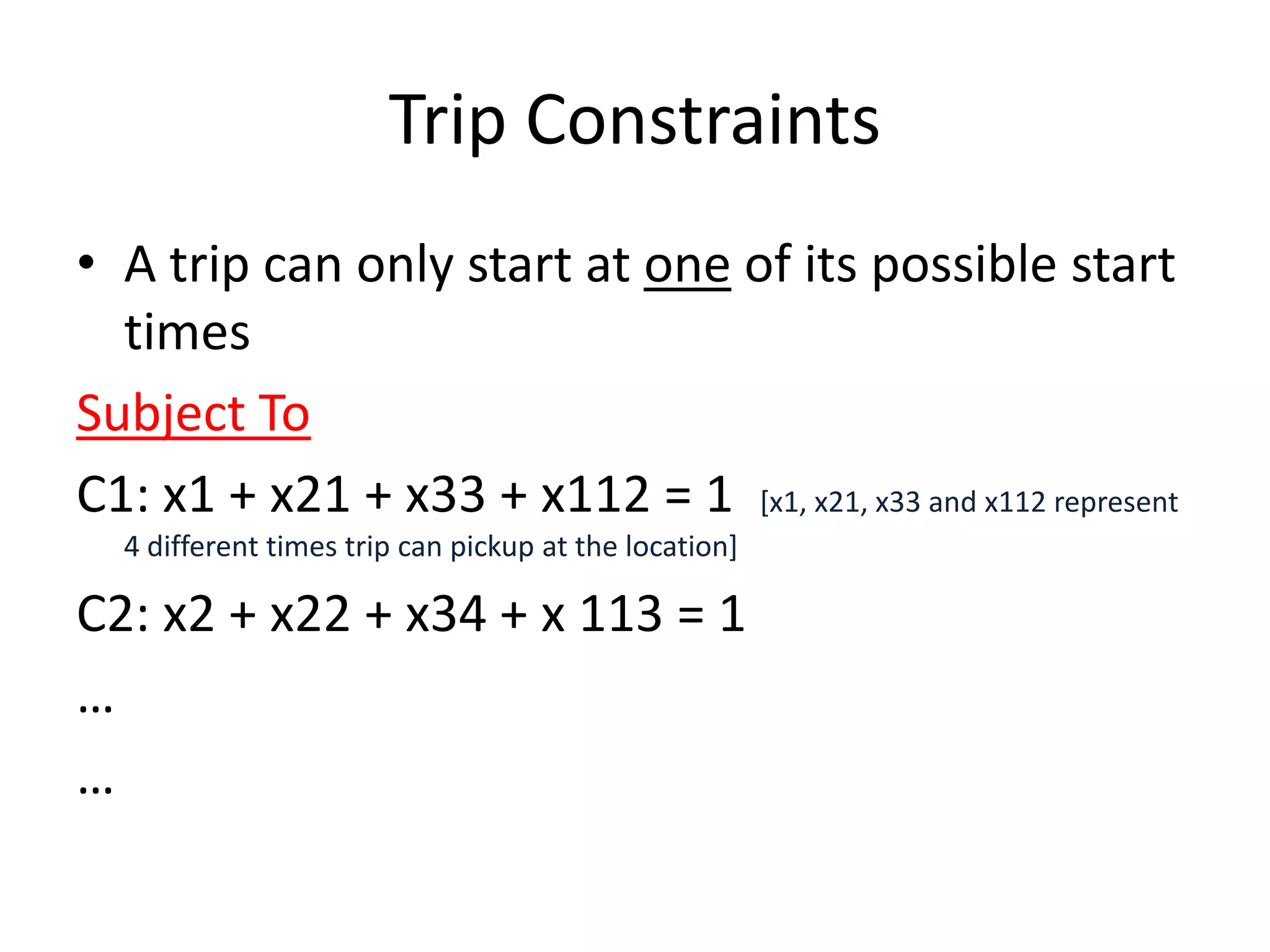 Trip Constraints

• A trip can only start at one of its possible start times
Subject To
C1: x1 + x21 + x33 + x112 = 1 [x1, x21, x33 and x112 represent 4
  different times trip can pickup at the location]
C2: x2 + x22 + x34 + x 113 = 1
…
…
 