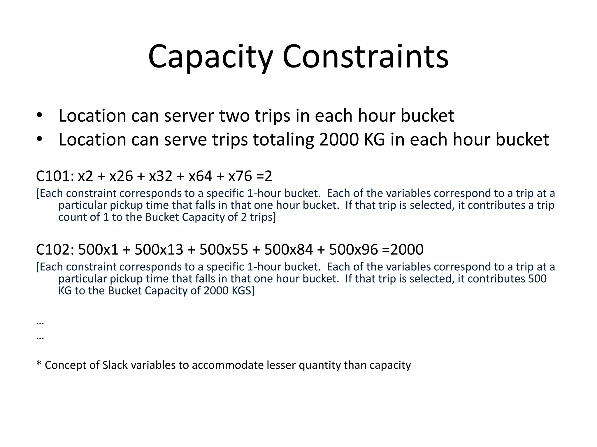 Capacity Constraints
• Location can server two trips in each hour bucket
• Location can serve trips totaling 2000 KG in each hour
  bucket
C101: x2 + x26 + x32 + x64 + x76 =2
[Each constraint corresponds to a specific 1-hour bucket. Each of the variables correspond to a trip at a particular pickup time
     that falls in that one hour bucket. If that trip is selected, it contributes a trip count of 1 to the Bucket Capacity of 2 trips]


C102: 500x1 + 500x13 + 500x55 + 500x84 + 500x96 =2000
[Each constraint corresponds to a specific 1-hour bucket. Each of the variables correspond to a trip at a particular pickup time
     that falls in that one hour bucket. If that trip is selected, it contributes 500 KG to the Bucket Capacity of 2000 KGS]

…
…

* Concept of Slack variables to accommodate lesser quantity than capacity
 