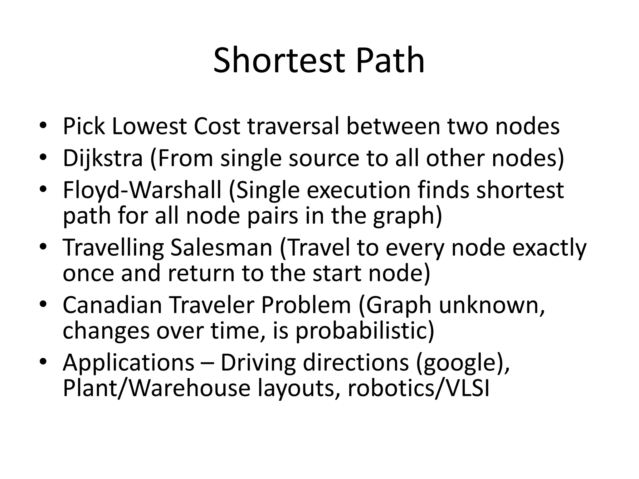 Shortest Path
• Pick Lowest Cost traversal between two nodes
• Dijkstra (From single source to all other nodes)
• Floyd-Warshall (Single execution finds shortest path for all
  node pairs in the graph)
• Travelling Salesman (Travel to every node exactly once and
  return to the start node)
• Canadian Traveler Problem (Graph unknown, changes over
  time, is probabilistic)
• Applications – Driving directions (google), Plant/Warehouse
  layouts, robotics/VLSI
 