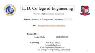 Prepared by :
Aniket Bhola 170280713003
L. D. College of Engineering
Subject : Advances in Transportation Engineering (2721313)
Guided by : Prof. R. N. Shukla
Associate Professor
Civil Engineering Department
L.D. College of Engineering, Ahmedabad
Topic : Transportation Network Operation
1
M.E. SEM II (Transportation Department)
 