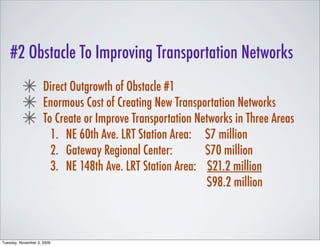 #2 Obstacle To Improving Transportation Networks
                     Direct Outgrowth of Obstacle #1
                     Enormous Cost of Creating New Transportation Networks
                     To Create or Improve Transportation Networks in Three Areas
                       1. NE 60th Ave. LRT Station Area: $7 million
                       2. Gateway Regional Center:         $70 million
                       3. NE 148th Ave. LRT Station Area: $21.2 million
                                                           $98.2 million



Tuesday, November 3, 2009
 
