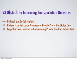 #3 Obstacle To Improving Transportation Networks

              Political and Social realities!!
              Believe it or Not Large Numbers of People Prefer the Status Quo
              Legal Barriers Involved in Condemning Private Land for Public Uses




Tuesday, November 3, 2009
 
