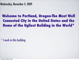 Wednesday, November 4, 2009


   Welcome to Portland, Oregon-The Most Well
   Connected City in the United States and the
   Home of the Ugliest Building in the World*


 * I work in this building




Tuesday, November 3, 2009
 