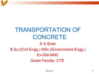 KAS-2012 1
TRANSPORTATION OF
CONCRETE
K A Shah
B.Sc.(Civil Engg.) MSc.(Environment Engg.)
Ex-GM-MNC
Guest Faculty- CTE
 
