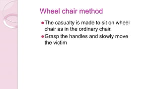 Wheel chair method
⚫The casualty is made to sit on wheel
chair as in the ordinary chair.
⚫Grasp the handles and slowly move
the victim
 
