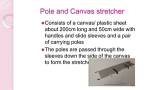 Pole and Canvas stretcher
⚫Consists of a canvas/ plastic sheet
about 200cm long and 50cm wide with
handles and slide sleeves and a pair
of carrying poles
⚫The poles are passed through the
sleeves down the side of the canvas
to form the stretcher
 