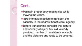 Cont..
⚫Maintain proper body mechanics while
moving the victim.
⚫Take immediate action to transport the
casualty to the nearest health care agency.
⚫Before transporting consider the nature
and severity of injury, first aid already
provided, number of assistants available
and the distance and route to be covered.
 