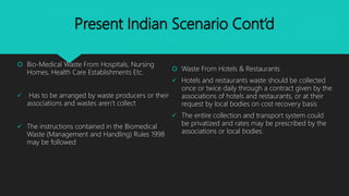 Present Indian Scenario Cont’d
 Bio-Medical Waste From Hospitals, Nursing
Homes, Health Care Establishments Etc.
 Has to be arranged by waste producers or their
associations and wastes aren’t collect
 The instructions contained in the Biomedical
Waste (Management and Handling) Rules 1998
may be followed
 Waste From Hotels & Restaurants
 Hotels and restaurants waste should be collected
once or twice daily through a contract given by the
associations of hotels and restaurants, or at their
request by local bodies on cost recovery basis
 The entire collection and transport system could
be privatized and rates may be prescribed by the
associations or local bodies.
 
