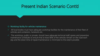 Present Indian Scenario Cont’d
 Workshop facility for vehicles maintenance
 All local bodies must have adequate workshop facilities for the maintenance of their fleet of
vehicles and containers, handcarts etc.
 The workshop, public or private, should have adequate technical staff, spares and preventive
maintenance schedules to ensure that at least 80% of the vehicles remain on the road each
day and the down time of repair/maintenance is minimized to the extent possible.
 