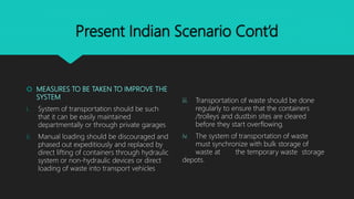Present Indian Scenario Cont’d
 MEASURES TO BE TAKEN TO IMPROVE THE
SYSTEM
i. System of transportation should be such
that it can be easily maintained
departmentally or through private garages
ii. Manual loading should be discouraged and
phased out expeditiously and replaced by
direct lifting of containers through hydraulic
system or non-hydraulic devices or direct
loading of waste into transport vehicles
iii. Transportation of waste should be done
regularly to ensure that the containers
/trolleys and dustbin sites are cleared
before they start overflowing.
iv. The system of transportation of waste
must synchronize with bulk storage of
waste at the temporary waste storage
depots.
 