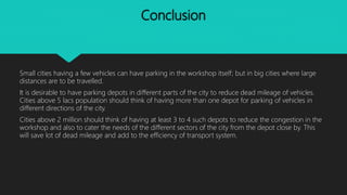 Conclusion
Small cities having a few vehicles can have parking in the workshop itself; but in big cities where large
distances are to be travelled.
It is desirable to have parking depots in different parts of the city to reduce dead mileage of vehicles.
Cities above 5 lacs population should think of having more than one depot for parking of vehicles in
different directions of the city.
Cities above 2 million should think of having at least 3 to 4 such depots to reduce the congestion in the
workshop and also to cater the needs of the different sectors of the city from the depot close by. This
will save lot of dead mileage and add to the efficiency of transport system.
 