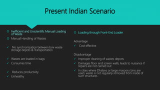 Present Indian Scenario
 Inefficient and Unscientific Manual Loading
of Waste
 Manual Handling of Wastes
 No synchronization between b/w waste
storage depots & Transportation
 Wastes are loaded in bags
 Consumes time
 Reduces productivity
 Unhealthy
 Loading through Front-End Loader
Advantage
 Cost effective
Disadvantage
 Improper cleaning of wastes depots
 Damages floor and screen walls, leads to nuisance if
repairs are not carried out
 In cities where Dhalavs or large masonry bins are
used, waste is not regularly removed from inside of
such structures
 