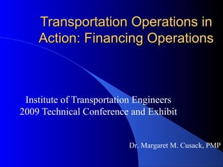 Transportation Operations inTransportation Operations in
Action: Financing OperationsAction: Financing Operations
Institute of Transportation Engineers
2009 Technical Conference and Exhibit
Dr. Margaret M. Cusack, PMP
 