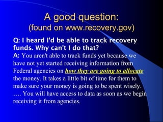 A good question:A good question:
(found on www.recovery.gov)(found on www.recovery.gov)
Q: I heard I'd be able to track recovery
funds. Why can't I do that?
A: You aren't able to track funds yet because we
have not yet started receiving information from
Federal agencies on how they are going to allocate
the money. It takes a little bit of time for them to
make sure your money is going to be spent wisely.
…. You will have access to data as soon as we begin
receiving it from agencies.
 