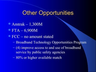 Other OpportunitiesOther Opportunities
Amtrak – 1,300M
FTA – 6,900M
FCC – no amount stated
– Broadband Technology Opportunities Program
– (4) improve access to and use of broadband
service by public safety agencies
– 80% or higher available match
 