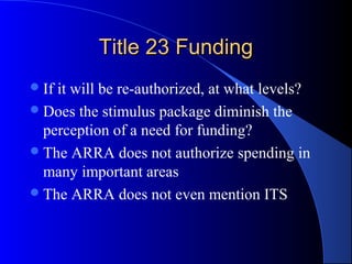 Title 23 FundingTitle 23 Funding
If it will be re-authorized, at what levels?
Does the stimulus package diminish the
perception of a need for funding?
The ARRA does not authorize spending in
many important areas
The ARRA does not even mention ITS
 