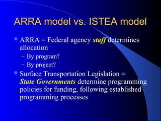 ARRA model vs. ISTEA modelARRA model vs. ISTEA model
ARRA = Federal agency staff determines
allocation
– By program?
– By project?
Surface Transportation Legislation =
State Governments determine programming
policies for funding, following established
programming processes
 