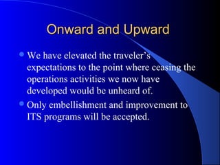 Onward and UpwardOnward and Upward
We have elevated the traveler’s
expectations to the point where ceasing the
operations activities we now have
developed would be unheard of.
Only embellishment and improvement to
ITS programs will be accepted.
 