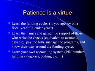 Patience is a virtuePatience is a virtue
 Learn the funding cycles (Is you agency on a
fiscal year? Calendar year?)
 Learn the names and garner the support of those
who write the checks (equivalent to accounts
payable), pay the bills, manage the programs, and
know their way around the funding cycles
 Learn your own accounting system (PIN numbers,
funding categories, coding, etc….)
 