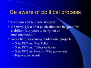 Be aware of political processBe aware of political process
 Elections can be show stoppers
 Approvals just after an election can be good for
stability (four years to carry out an
implementation)
 Work hard for cross-jurisdictional projects
– State DOT and State Police
– State DOT and Tolling Authority
– State DOT and County of City government
– Highway and transit
 