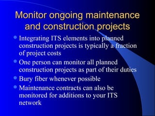 Monitor ongoing maintenanceMonitor ongoing maintenance
and construction projectsand construction projects
Integrating ITS elements into planned
construction projects is typically a fraction
of project costs
One person can monitor all planned
construction projects as part of their duties
Bury fiber whenever possible
Maintenance contracts can also be
monitored for additions to your ITS
network
 