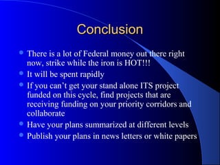 ConclusionConclusion
 There is a lot of Federal money out there right
now, strike while the iron is HOT!!!
 It will be spent rapidly
 If you can’t get your stand alone ITS project
funded on this cycle, find projects that are
receiving funding on your priority corridors and
collaborate
 Have your plans summarized at different levels
 Publish your plans in news letters or white papers
 